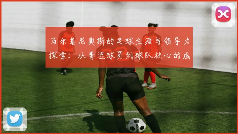 马尔基尼奥斯的足球生涯与领导力探索：从青涩球员到球队核心的成长之路