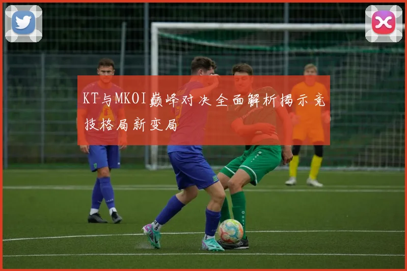KT与MKOI巅峰对决全面解析揭示竞技格局新变局