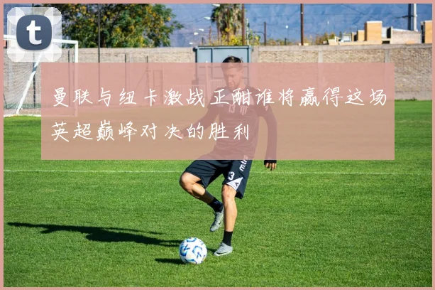 曼联与纽卡激战正酣谁将赢得这场英超巅峰对决的胜利