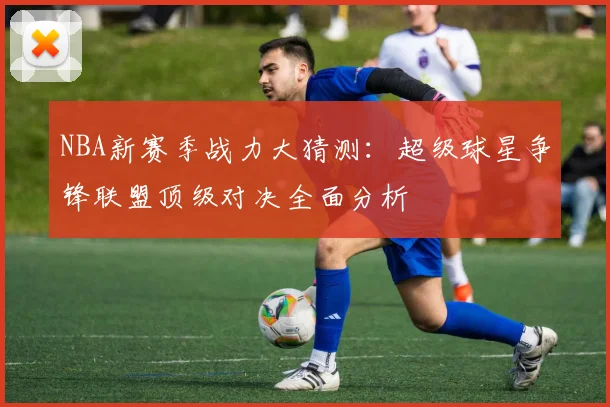 NBA新赛季战力大猜测：超级球星争锋联盟顶级对决全面分析
