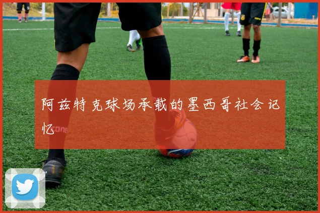 阿兹特克球场承载的墨西哥社会记忆