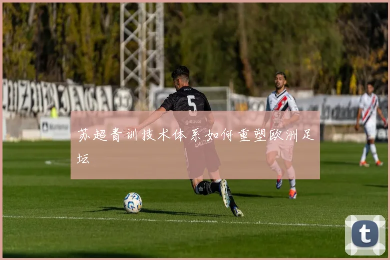 苏超青训技术体系如何重塑欧洲足坛
