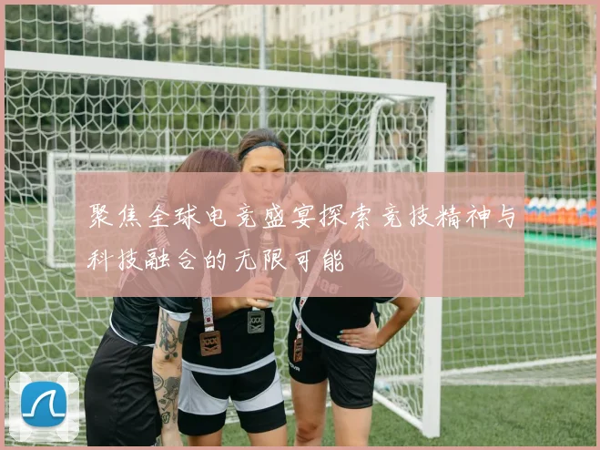 聚焦全球电竞盛宴探索竞技精神与科技融合的无限可能