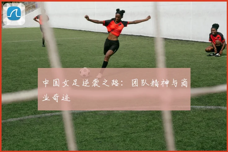 中国女足逆袭之路：团队精神与商业奇迹