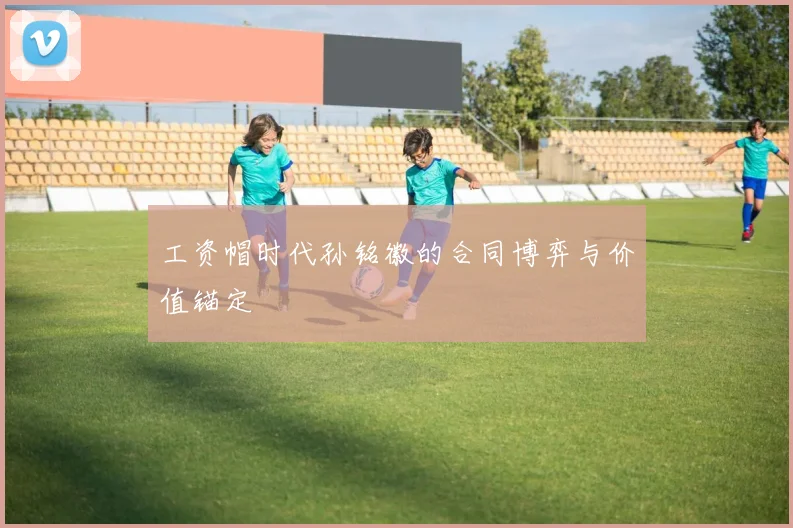 工资帽时代孙铭徽的合同博弈与价值锚定