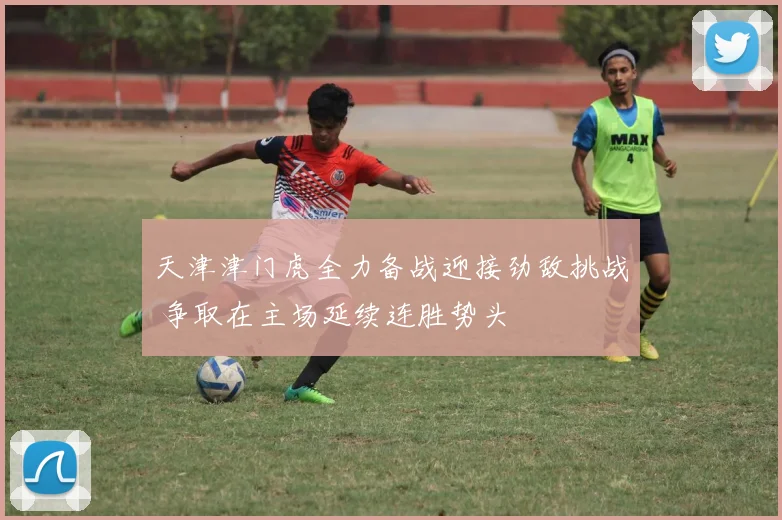 天津津门虎全力备战迎接劲敌挑战 争取在主场延续连胜势头