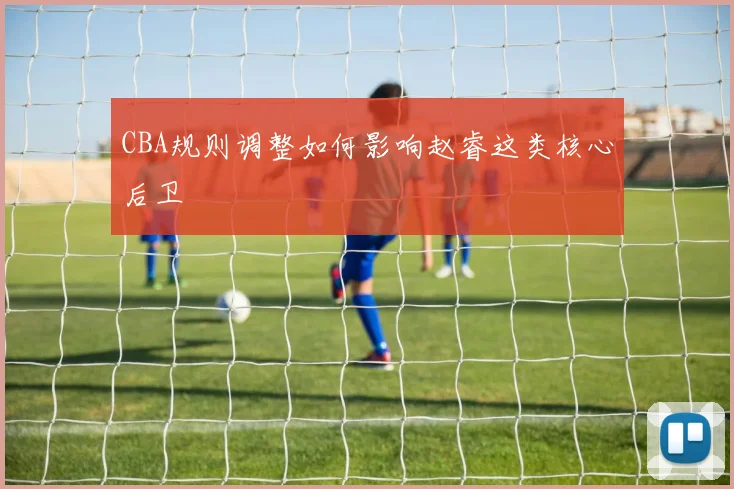 CBA规则调整如何影响赵睿这类核心后卫