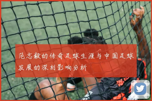 范志毅的传奇足球生涯与中国足球发展的深刻影响分析