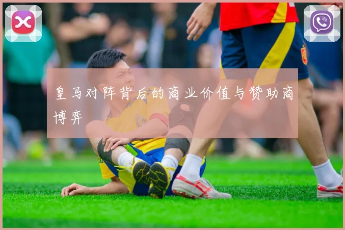 皇马对阵背后的商业价值与赞助商博弈
