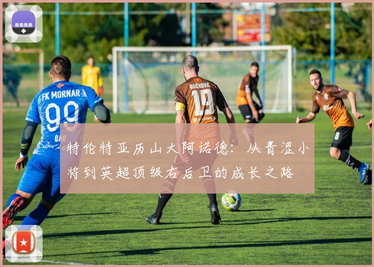 特伦特亚历山大阿诺德：从青涩小将到英超顶级右后卫的成长之路