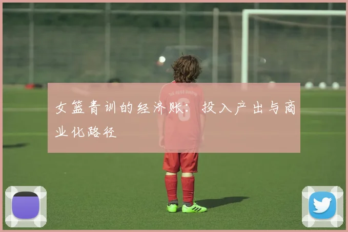 女篮青训的经济账：投入产出与商业化路径