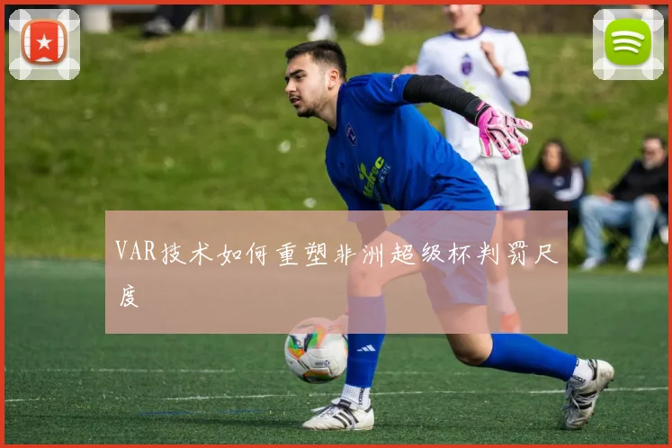 VAR技术如何重塑非洲超级杯判罚尺度